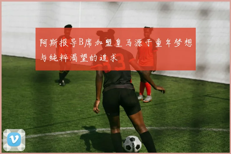 阿斯报导B席加盟皇马源于童年梦想与纯粹渴望的追求
