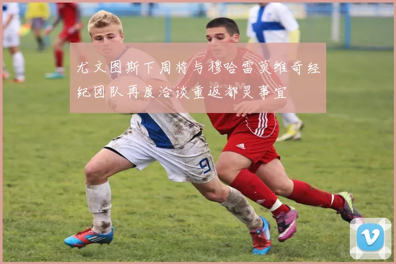 尤文图斯下周将与穆哈雷莫维奇经纪团队再度洽谈重返都灵事宜