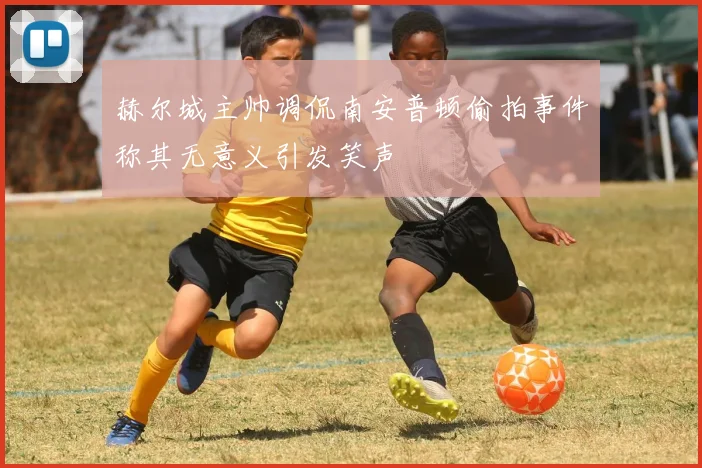 赫尔城主帅调侃南安普顿偷拍事件称其无意义引发笑声