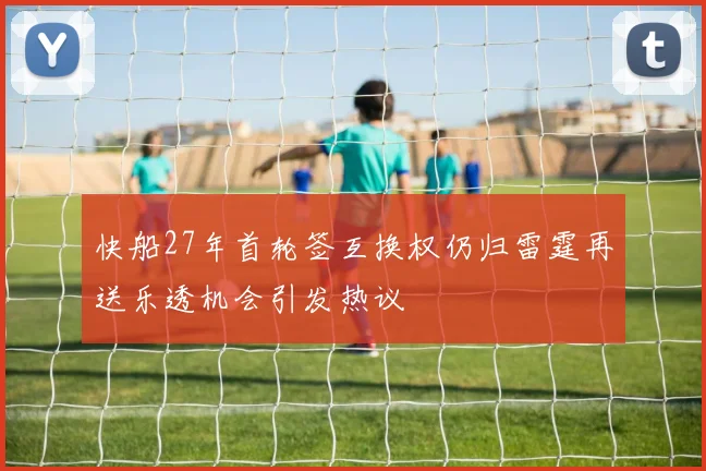 快船27年首轮签互换权仍归雷霆再送乐透机会引发热议