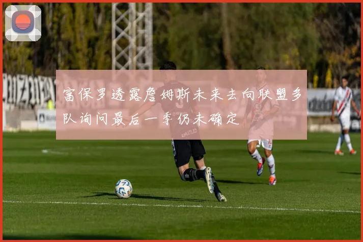 富保罗透露詹姆斯未来去向联盟多队询问最后一季仍未确定
