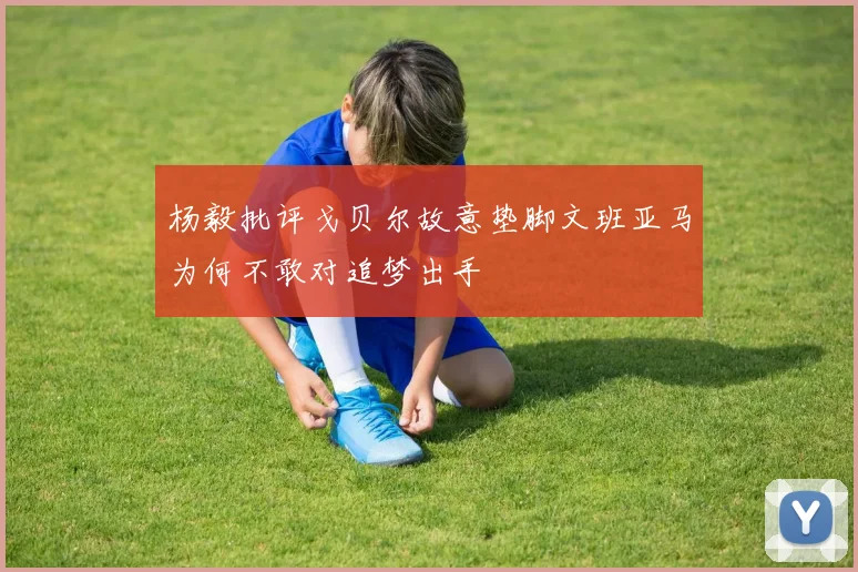 杨毅批评戈贝尔故意垫脚文班亚马为何不敢对追梦出手