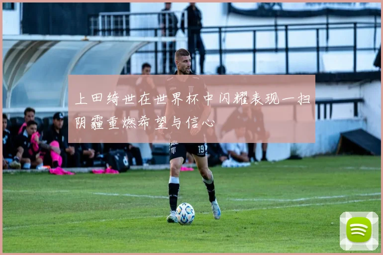上田绮世在世界杯中闪耀表现一扫阴霾重燃希望与信心