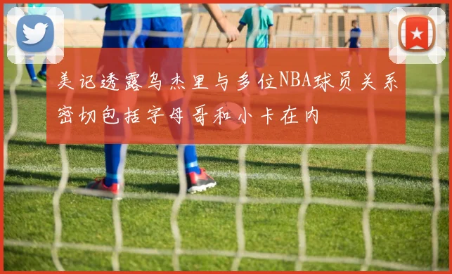美记透露乌杰里与多位NBA球员关系密切包括字母哥和小卡在内
