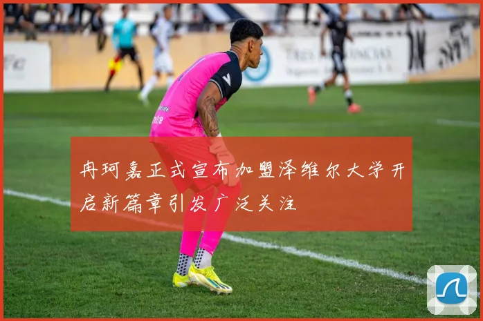 冉珂嘉正式宣布加盟泽维尔大学开启新篇章引发广泛关注