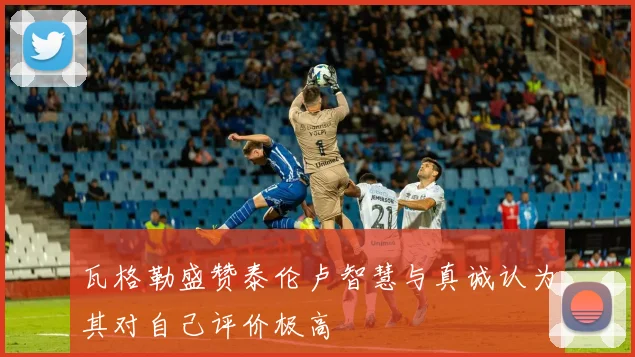 瓦格勒盛赞泰伦卢智慧与真诚认为其对自己评价极高