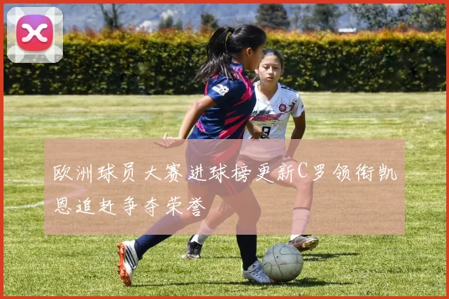 欧洲球员大赛进球榜更新C罗领衔凯恩追赶争夺荣誉