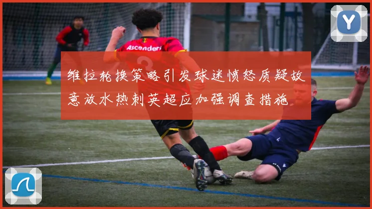 维拉轮换策略引发球迷愤怒质疑故意放水热刺英超应加强调查措施