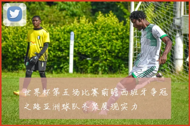 世界杯第五场比赛前瞻西班牙争冠之路亚洲球队齐聚展现实力