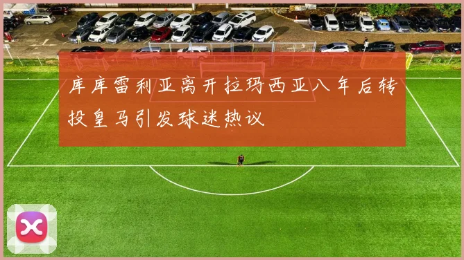 库库雷利亚离开拉玛西亚八年后转投皇马引发球迷热议