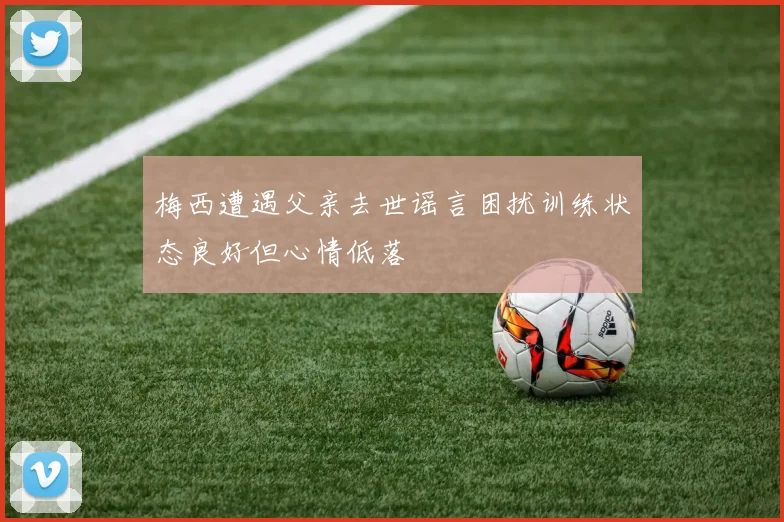 梅西遭遇父亲去世谣言困扰训练状态良好但心情低落