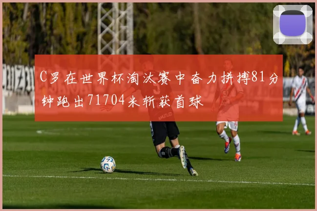 C罗在世界杯淘汰赛中奋力拼搏81分钟跑出71704米斩获首球