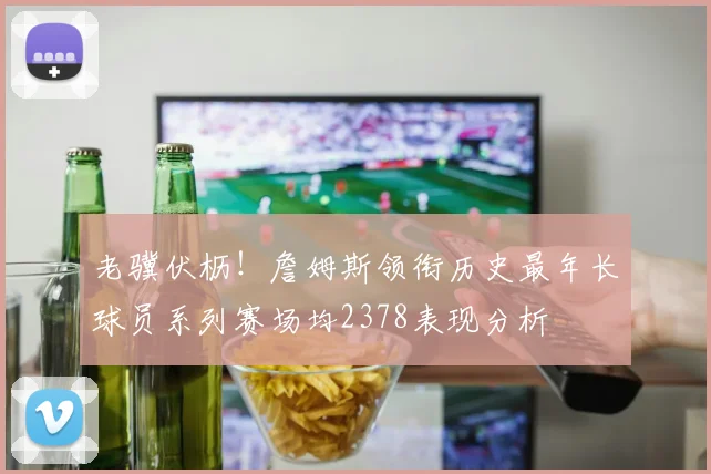 老骥伏枥！詹姆斯领衔历史最年长球员系列赛场均2378表现分析