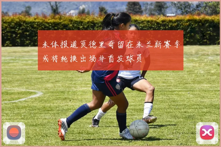 米体报道莫德里奇留在米兰新赛季或将轮换出场非首发球员