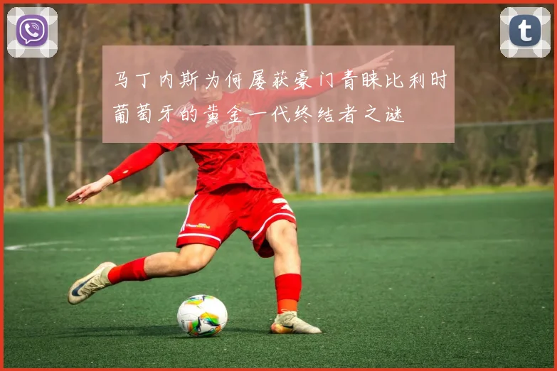 马丁内斯为何屡获豪门青睐比利时葡萄牙的黄金一代终结者之谜